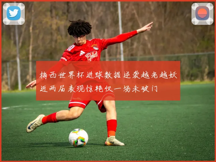梅西世界杯进球数据逆袭越老越妖近两届表现惊艳仅一场未破门