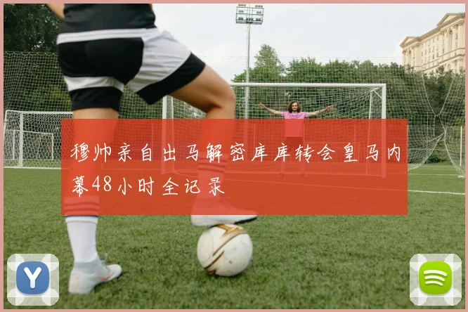 穆帅亲自出马解密库库转会皇马内幕48小时全记录