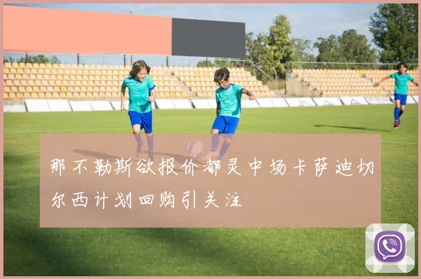 那不勒斯欲报价都灵中场卡萨迪切尔西计划回购引关注