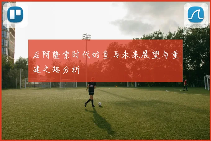 后阿隆索时代的皇马未来展望与重建之路分析