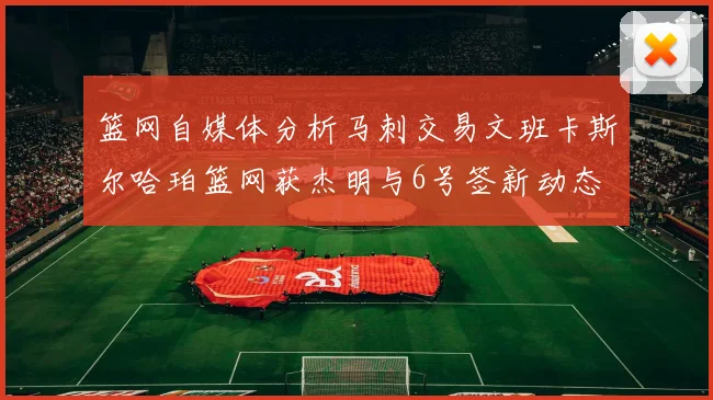 篮网自媒体分析马刺交易文班卡斯尔哈珀篮网获杰明与6号签新动态