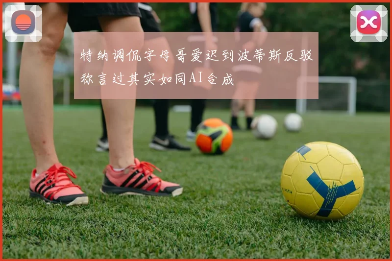 特纳调侃字母哥爱迟到波蒂斯反驳称言过其实如同AI合成