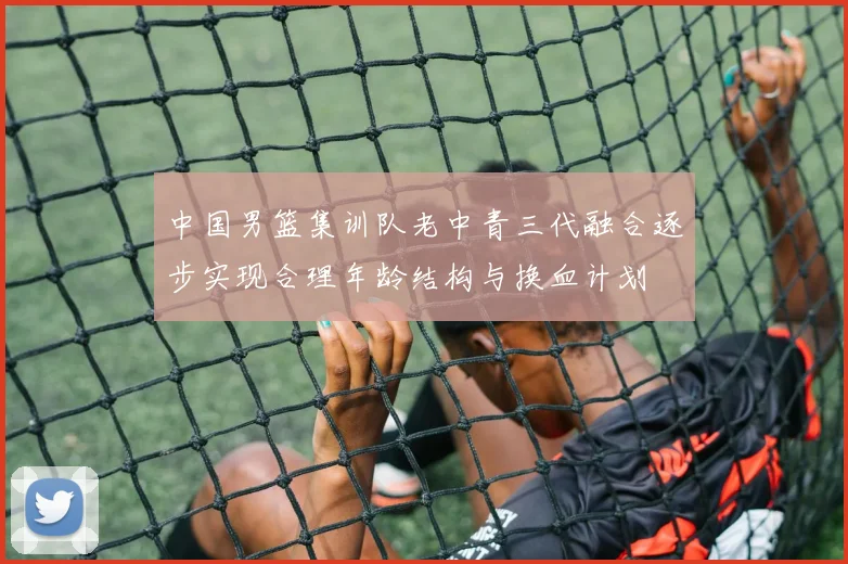 中国男篮集训队老中青三代融合逐步实现合理年龄结构与换血计划