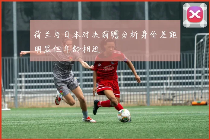 荷兰与日本对决前瞻分析身价差距明显但年龄相近