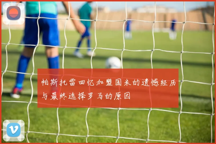 帕斯托雷回忆加盟国米的遗憾经历与最终选择罗马的原因