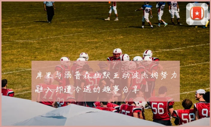 库里与汤普森幽默互动波杰姆努力融入却遭冷遇的趣事分享