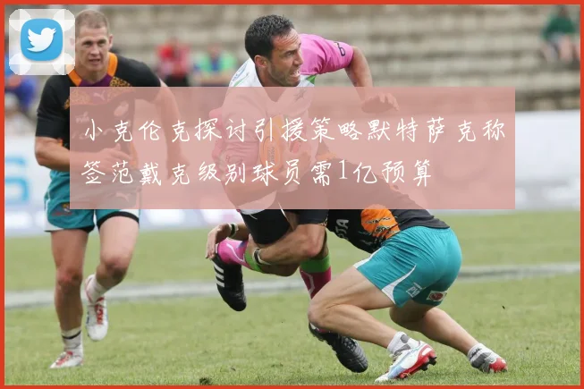 小克伦克探讨引援策略默特萨克称签范戴克级别球员需1亿预算
