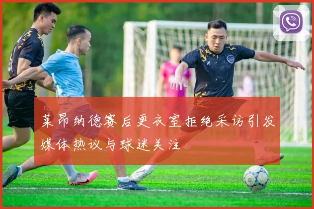 莱昂纳德赛后更衣室拒绝采访引发媒体热议与球迷关注