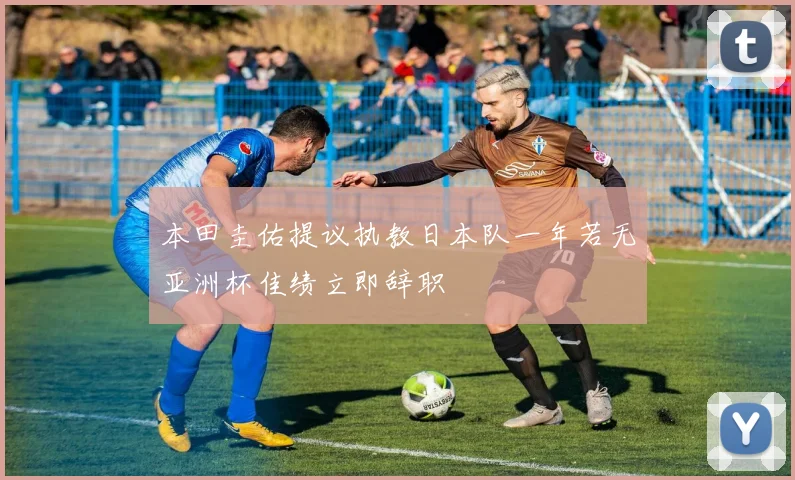 本田圭佑提议执教日本队一年若无亚洲杯佳绩立即辞职