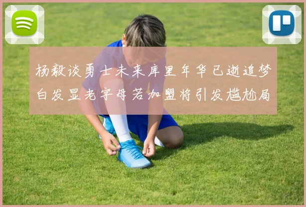 杨毅谈勇士未来库里年华已逝追梦白发显老字母若加盟将引发尴尬局面