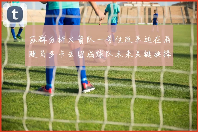 苏群分析火箭队一号位改革迫在眉睫乌多卡去留成球队未来关键抉择