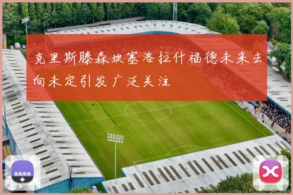 克里斯滕森坎塞洛拉什福德未来去向未定引发广泛关注