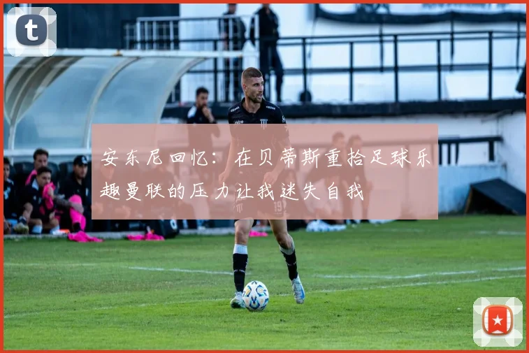 安东尼回忆：在贝蒂斯重拾足球乐趣曼联的压力让我迷失自我