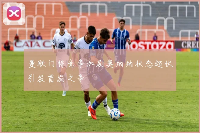 曼联门将竞争加剧奥纳纳状态起伏引发首发之争
