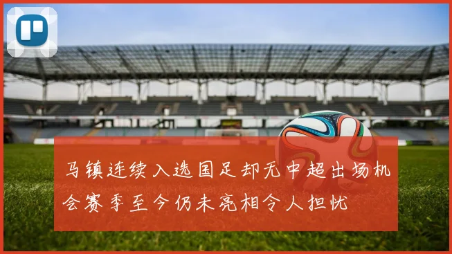 马镇连续入选国足却无中超出场机会赛季至今仍未亮相令人担忧