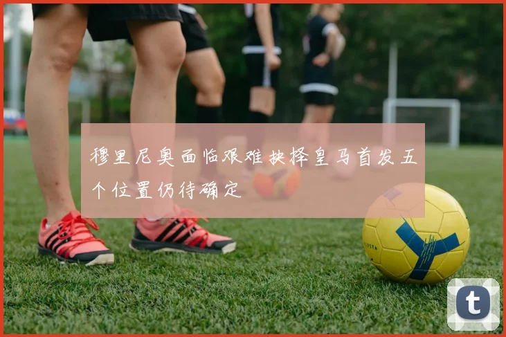 穆里尼奥面临艰难抉择皇马首发五个位置仍待确定