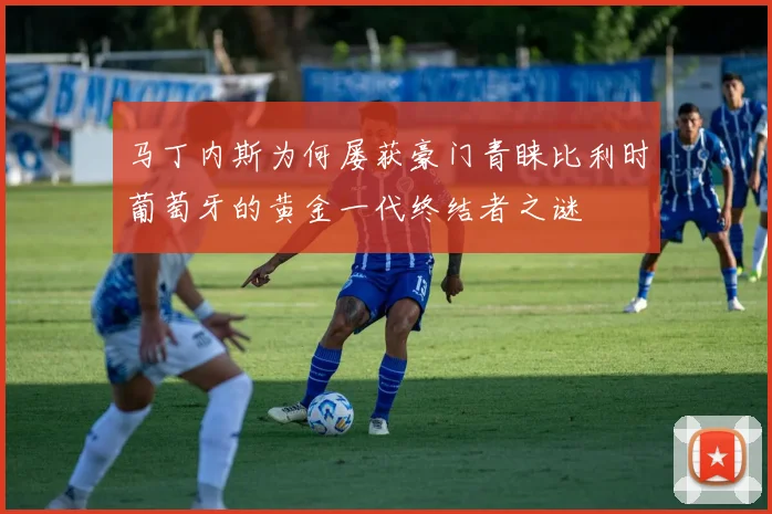 马丁内斯为何屡获豪门青睐比利时葡萄牙的黄金一代终结者之谜
