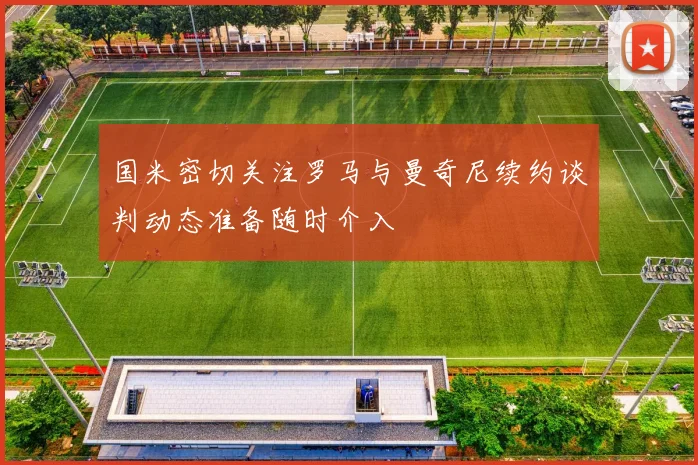 国米密切关注罗马与曼奇尼续约谈判动态准备随时介入