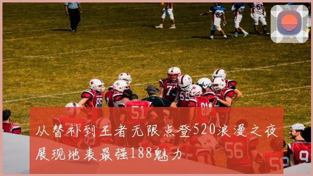 从替补到王者无限点登520浪漫之夜展现地表最强188魅力