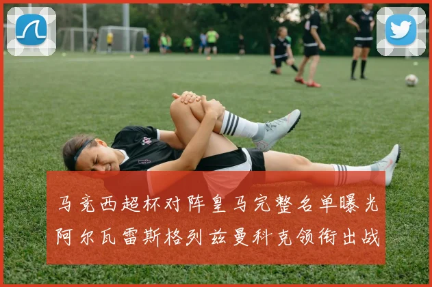 马竞西超杯对阵皇马完整名单曝光阿尔瓦雷斯格列兹曼科克领衔出战
