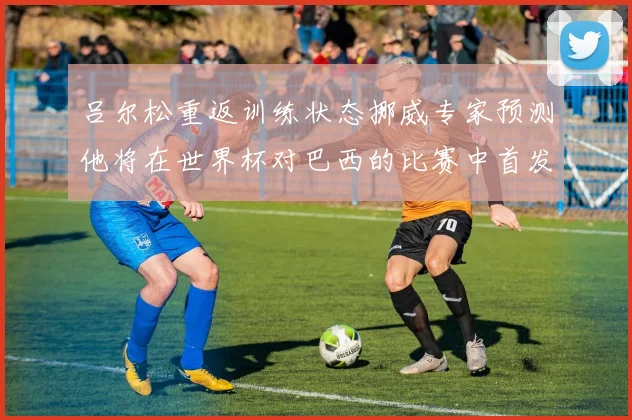 吕尔松重返训练状态挪威专家预测他将在世界杯对巴西的比赛中首发出战