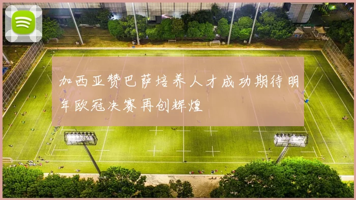 加西亚赞巴萨培养人才成功期待明年欧冠决赛再创辉煌