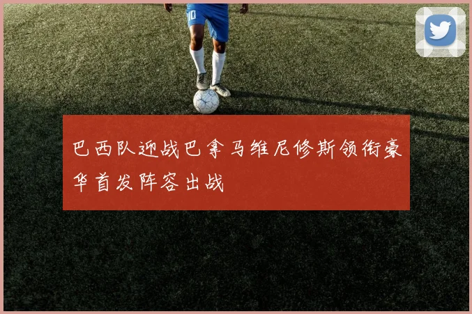 巴西队迎战巴拿马维尼修斯领衔豪华首发阵容出战