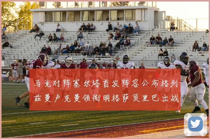 马竞对阵塞尔塔首发阵容公布格列兹曼卢克曼领衔明格萨莫里巴出战