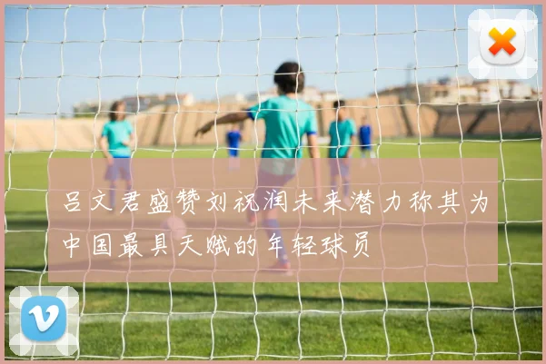 吕文君盛赞刘祝润未来潜力称其为中国最具天赋的年轻球员