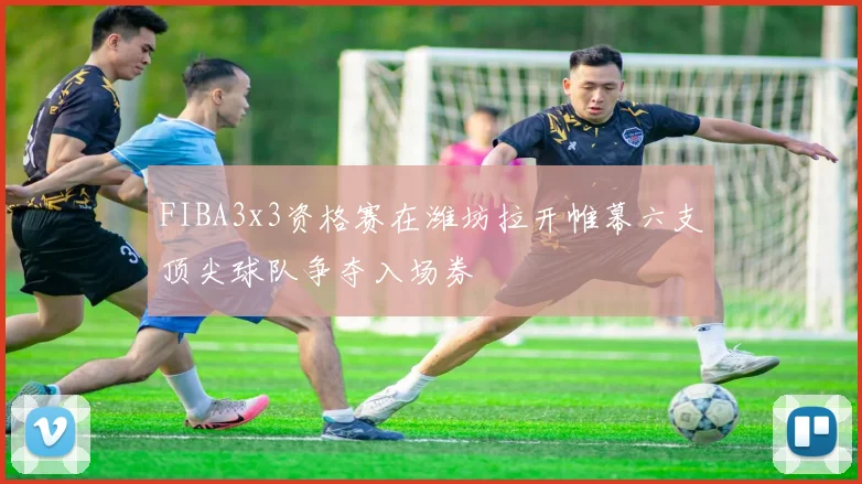 FIBA3x3资格赛在潍坊拉开帷幕六支顶尖球队争夺入场券
