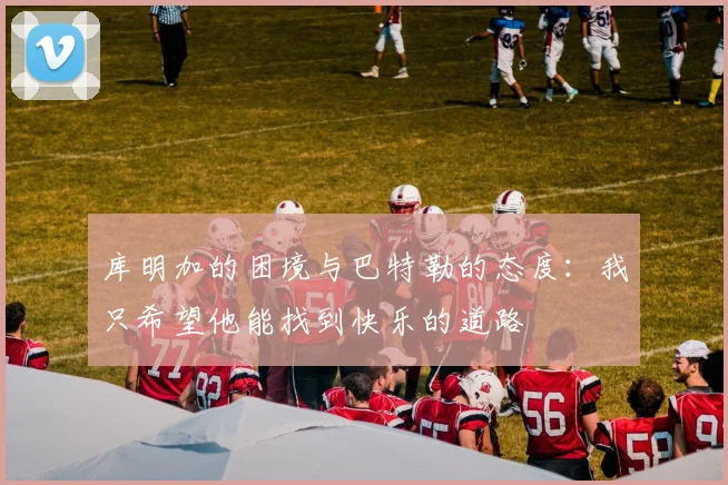 库明加的困境与巴特勒的态度：我只希望他能找到快乐的道路