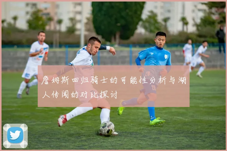 詹姆斯回归骑士的可能性分析与湖人传闻的对比探讨