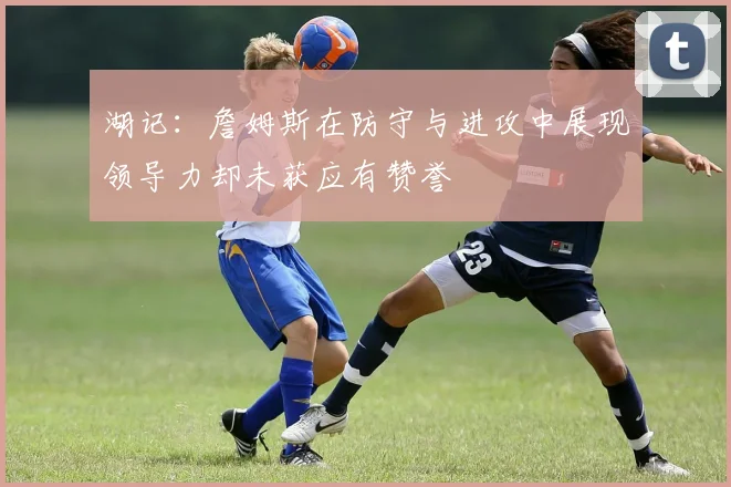 湖记：詹姆斯在防守与进攻中展现领导力却未获应有赞誉
