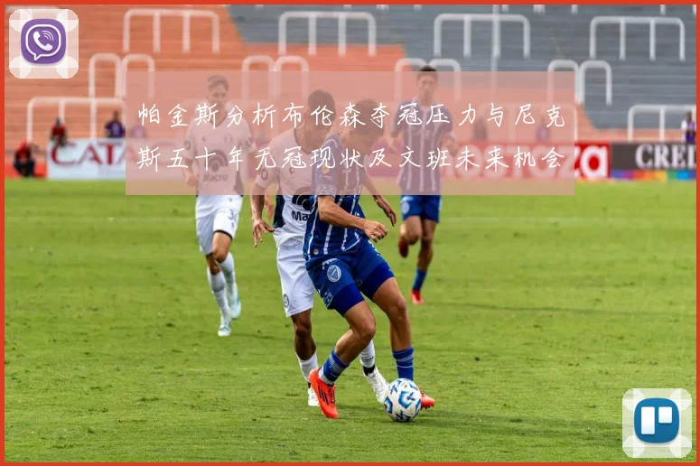帕金斯分析布伦森夺冠压力与尼克斯五十年无冠现状及文班未来机会