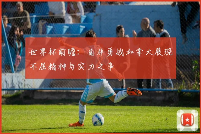 世界杯前瞻：南非勇战加拿大展现不屈精神与实力之争