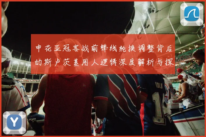 申花亚冠客战前锋线轮换调整背后的斯卢茨基用人逻辑深度解析与探讨