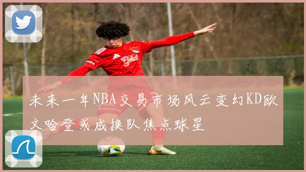 未来一年NBA交易市场风云变幻KD欧文哈登或成换队焦点球星