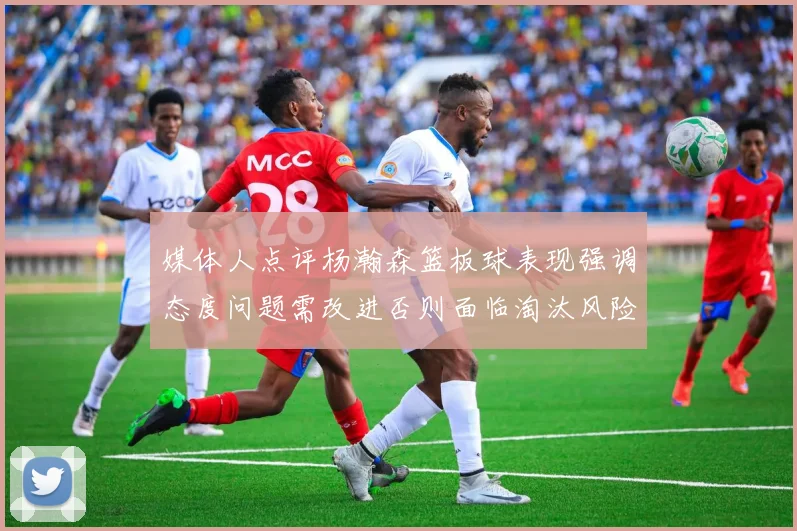 媒体人点评杨瀚森篮板球表现强调态度问题需改进否则面临淘汰风险