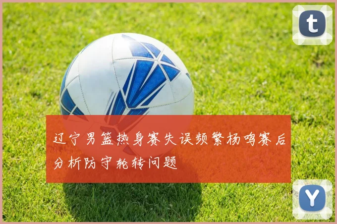 辽宁男篮热身赛失误频繁杨鸣赛后分析防守轮转问题