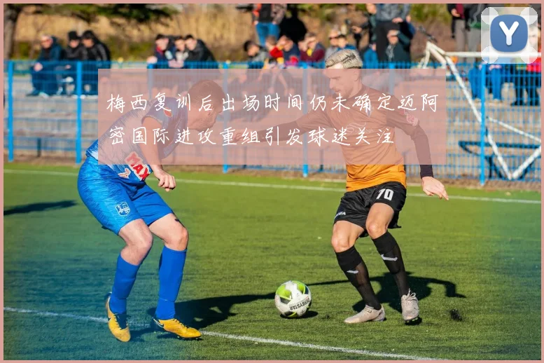 梅西复训后出场时间仍未确定迈阿密国际进攻重组引发球迷关注